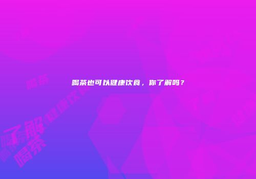 喝茶也可以健康饮食，你了解吗？