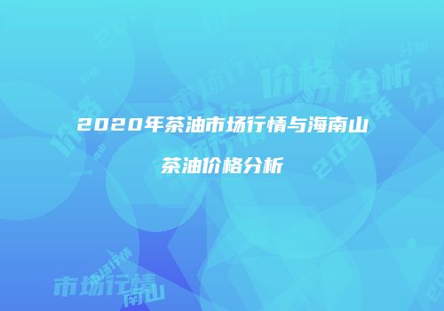 2020年茶油市场行情与海南山茶油价格分析