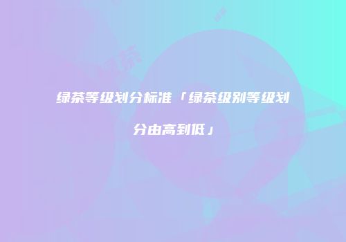 绿茶等级划分标准「绿茶级别等级划分由高到低」
