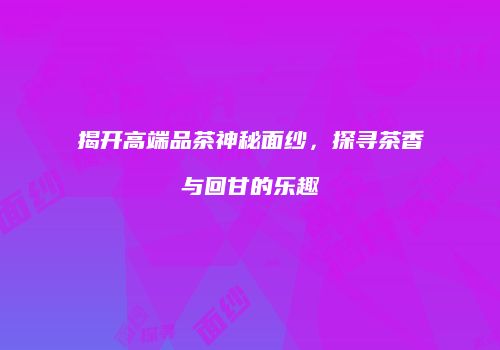揭开高端品茶神秘面纱，探寻茶香与回甘的乐趣