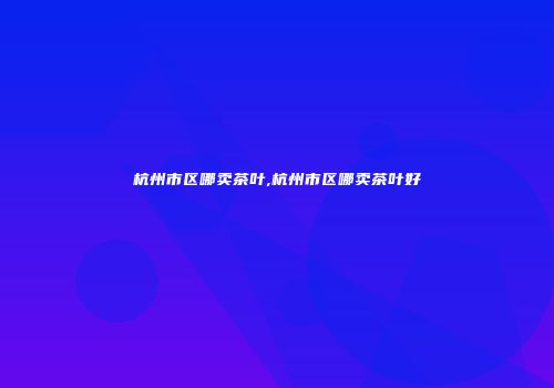 杭州市区哪卖茶叶,杭州市区哪卖茶叶好