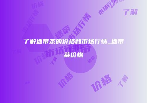 了解迷帝茶的价格和市场行情_迷帝茶价格