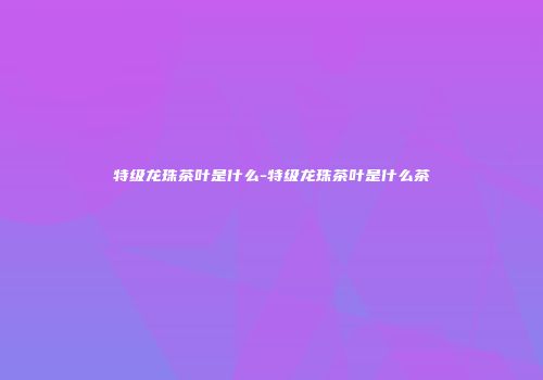 特级龙珠茶叶是什么-特级龙珠茶叶是什么茶