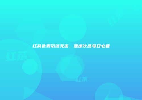 红茶色素沉淀无害，健康饮品每日必备
