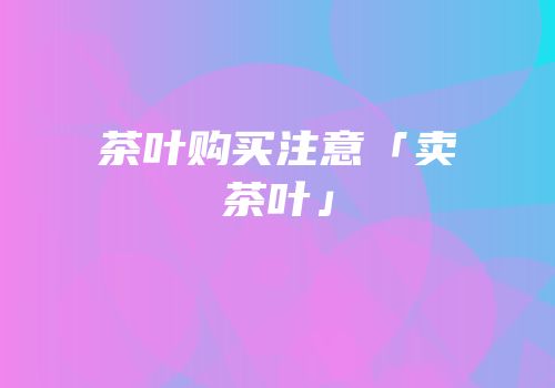 茶叶购买注意「卖茶叶」
