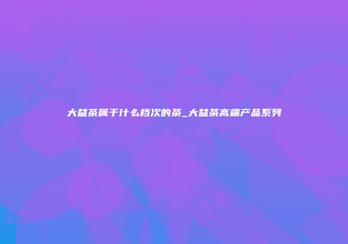 大益茶属于什么档次的茶_大益茶高端产品系列