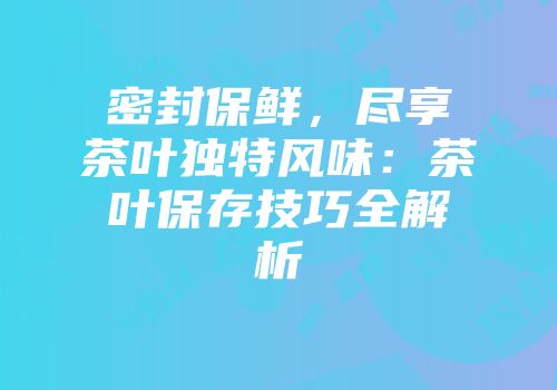 密封保鲜，尽享茶叶独特风味：茶叶保存技巧全解析