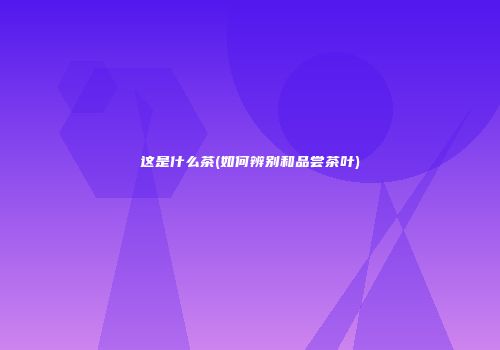 这是什么茶(如何辨别和品尝茶叶)