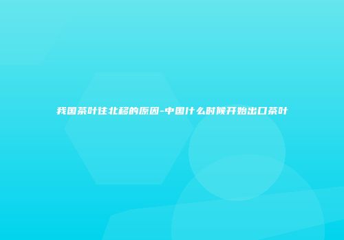 我国茶叶往北移的原因-中国什么时候开始出口茶叶