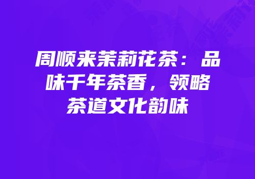 周顺来茉莉花茶：品味千年茶香，领略茶道文化韵味
