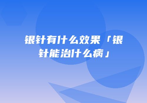 银针有什么效果「银针能治什么病」