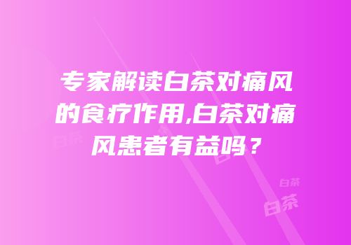 专家解读白茶对痛风的食疗作用,白茶对痛风患者有益吗？