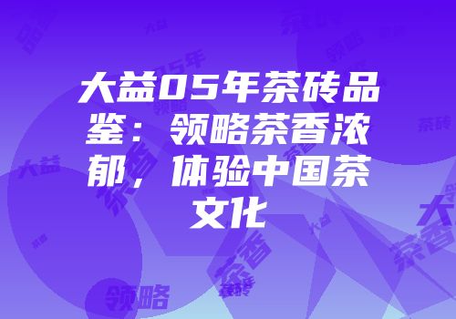 大益05年茶砖品鉴：领略茶香浓郁，体验中国茶文化