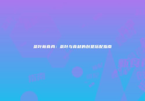 茶叶新食尚：茶叶与食材的创意搭配指南