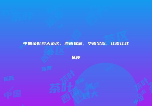 中国茶叶四大茶区：西南摇篮、华南宝库、江南江北延伸