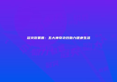 冠突散襄菌：五大神奇功效助力健康生活