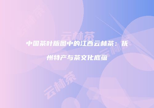 中国茶叶版图中的江西云林茶：抚州特产与茶文化底蕴