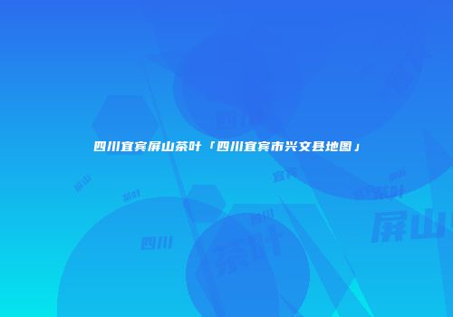 四川宜宾屏山茶叶「四川宜宾市兴文县地图」
