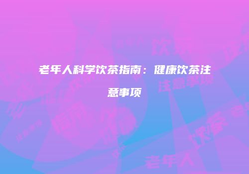 老年人科学饮茶指南：健康饮茶注意事项