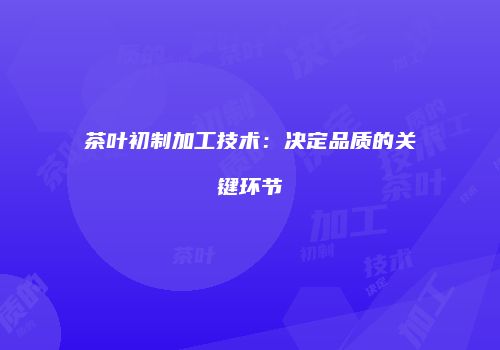 茶叶初制加工技术：决定品质的关键环节
