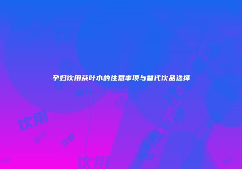 孕妇饮用茶叶水的注意事项与替代饮品选择