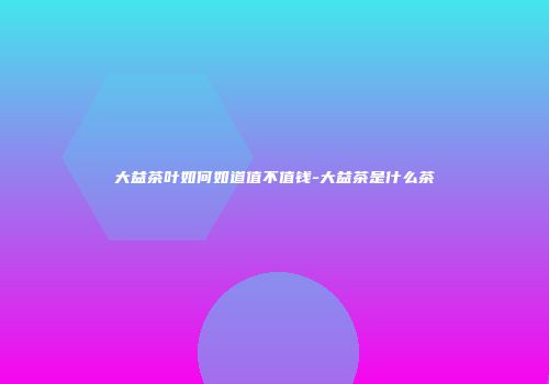 大益茶叶如何如道值不值钱-大益茶是什么茶