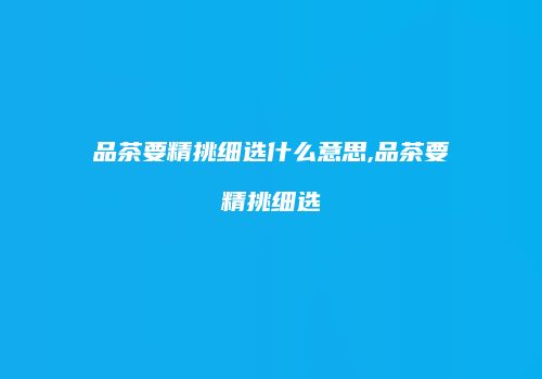 品茶要精挑细选什么意思,品茶要精挑细选