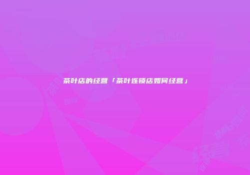 茶叶店的经营「茶叶连锁店如何经营」