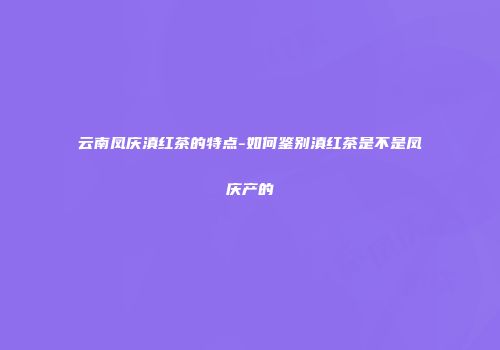 云南凤庆滇红茶的特点-如何鉴别滇红茶是不是凤庆产的