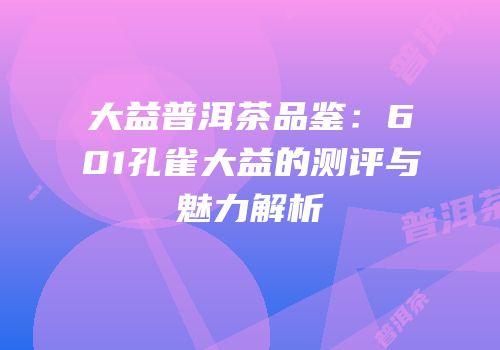 大益普洱茶品鉴：601孔雀大益的测评与魅力解析