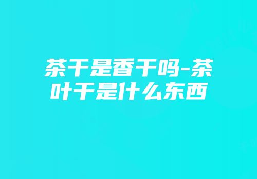茶干是香干吗-茶叶干是什么东西