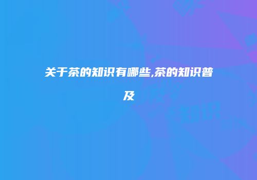 关于茶的知识有哪些,茶的知识普及