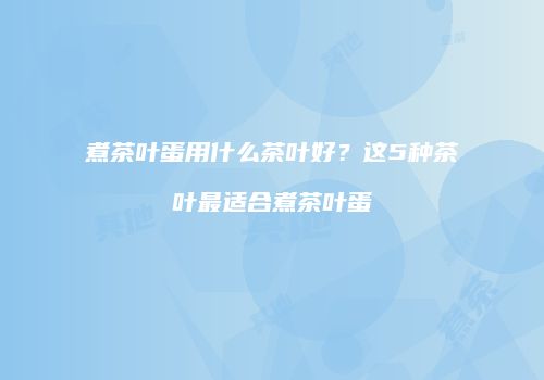 煮茶叶蛋用什么茶叶好？这5种茶叶最适合煮茶叶蛋