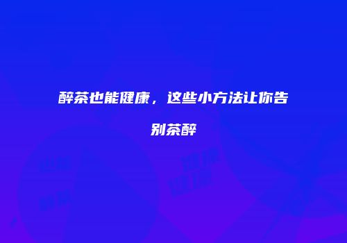 醉茶也能健康，这些小方法让你告别茶醉