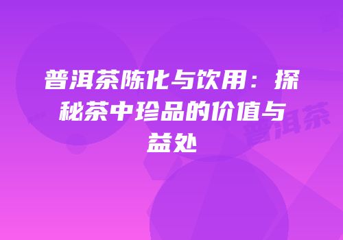 普洱茶陈化与饮用：探秘茶中珍品的价值与益处