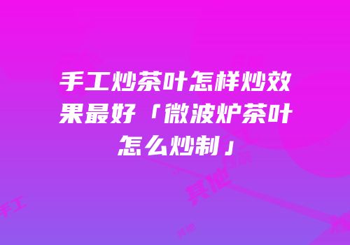 手工炒茶叶怎样炒效果最好「微波炉茶叶怎么炒制」