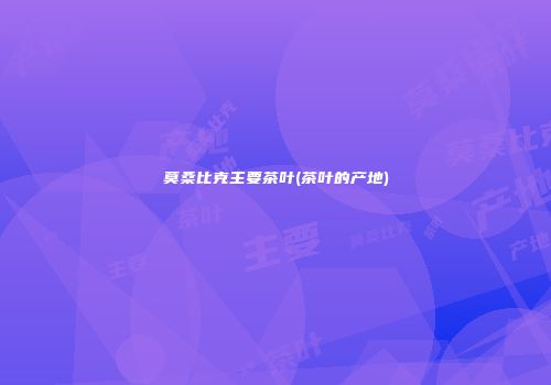 莫桑比克主要茶叶(茶叶的产地)