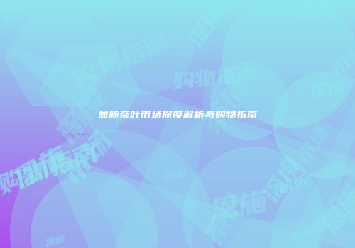 恩施茶叶市场深度解析与购物指南