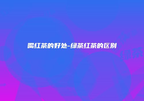 喝红茶的好处-绿茶红茶的区别