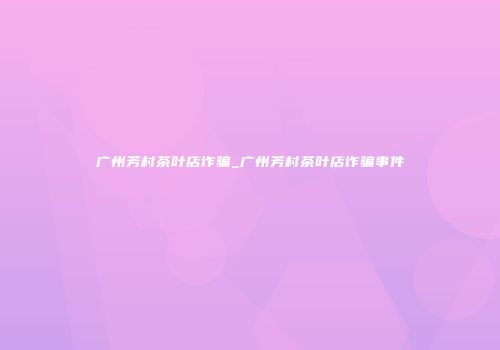 广州芳村茶叶店诈骗_广州芳村茶叶店诈骗事件