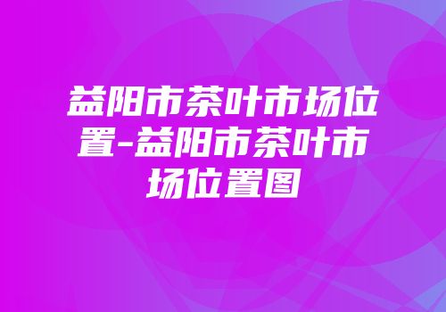 益阳市茶叶市场位置-益阳市茶叶市场位置图