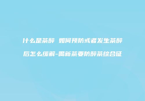 什么是茶醉 如何预防或者发生茶醉后怎么缓解-喝新茶要防醉茶综合征
