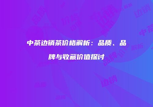 中茶边销茶价格解析：品质、品牌与收藏价值探讨