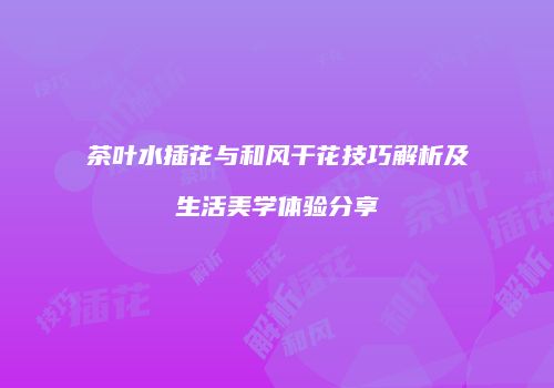 茶叶水插花与和风干花技巧解析及生活美学体验分享