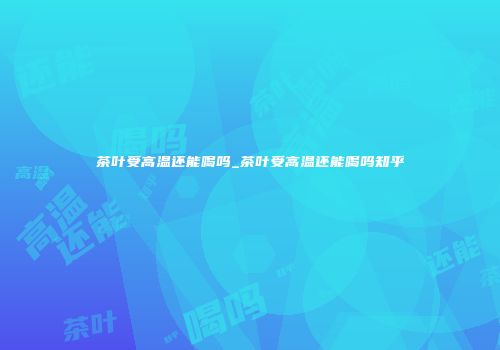 茶叶受高温还能喝吗_茶叶受高温还能喝吗知乎