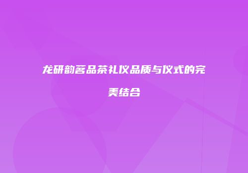 龙研韵茗品茶礼仪品质与仪式的完美结合