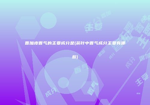 香加皮香气的主要成分是(茶叶中香气成分主要有哪些)