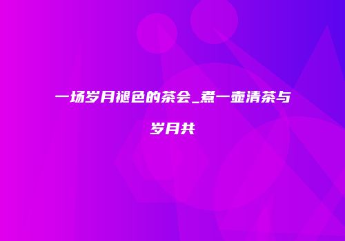 一场岁月褪色的茶会_煮一壶清茶与岁月共