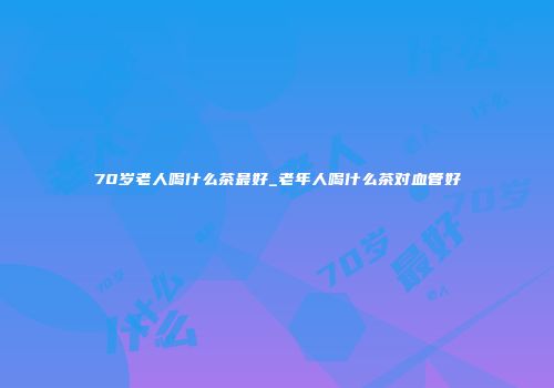 70岁老人喝什么茶最好_老年人喝什么茶对血管好