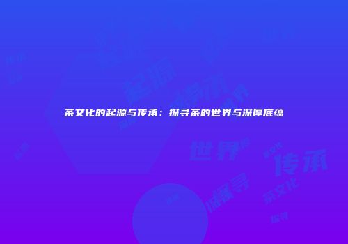 茶文化的起源与传承：探寻茶的世界与深厚底蕴